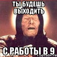 ты будешь выходить с работы в 9