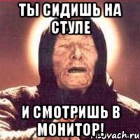 ты сидишь на стуле и смотришь в монитор!