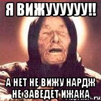я вижуууууу!! а нет не вижу нардж не заведет ижака