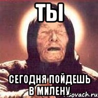 ты сегодня пойдешь в милену
