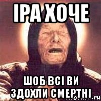 іра хоче шоб всі ви здохли смертні