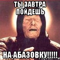 ты завтра пойдешь на абазовку!!!