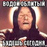водой облитый будешь сегодня