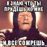 я знаю,что ты придешь ко мне и все сожрешь