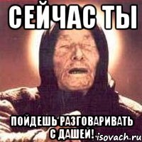 сейчас ты пойдешь разговаривать с дашей!