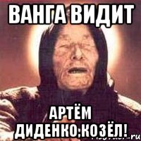 ванга видит артём диденко,козёл!