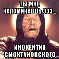 ты мне напоминаешь эээ... инокентия смоктуновского
