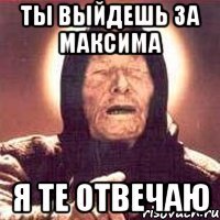 ты выйдешь за максима я те отвечаю