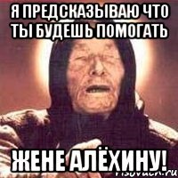 я предсказываю что ты будешь помогать жене алёхину!
