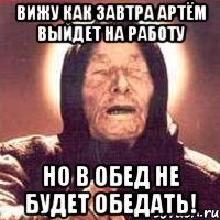 вижу как завтра артём выйдет на работу но в обед не будет обедать!