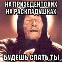 на призедентских на раскладушках будешь спать ты