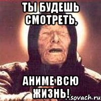 ты будешь смотреть, аниме всю жизнь!