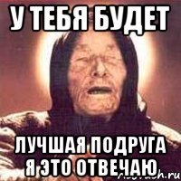 у тебя будет лучшая подруга я это отвечаю