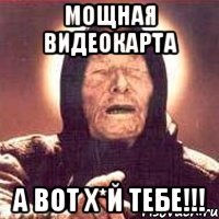 мощная видеокарта а вот х*й тебе!!!