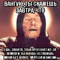 вангую, ты скажешь завтра, что ешь, занята, тебя прогонят из-за компа и ты вновь оставишь меня без шлюх, кактуса и виски