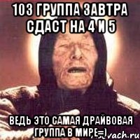 103 группа завтра сдаст на 4 и 5 ведь это самая драйвовая группа в мире=)