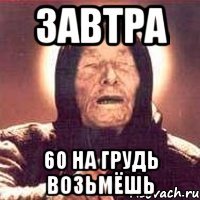 завтра 60 на грудь возьмёшь