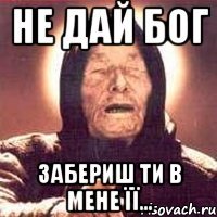 не дай бог забериш ти в мене її...