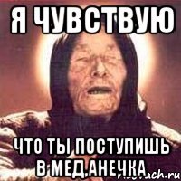 я чувствую что ты поступишь в мед,анечка