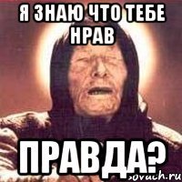 я знаю что тебе нрав правда?
