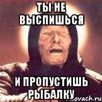 ты не выспишься и пропустишь рыбалку