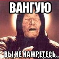 вангую вы не нажретесь