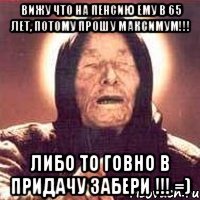 вижу что на пенсию ему в 65 лет, потому прошу максимум!!! либо то говно в придачу забери !!! =)