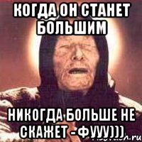 когда он станет большим никогда больше не скажет - фууу)))