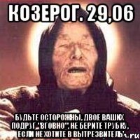козерог. 29,06 будьте осторожны, двое ваших подруг "вговно", не берите трубку, если не хотите в вытрезвитель