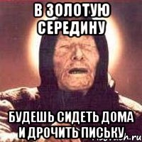 в золотую середину будешь сидеть дома и дрочить письку