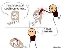 Ты слушаешь свой говно-рок.. И буду слушать!