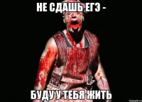 не сдашь егэ - буду у тебя жить