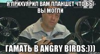 я прихуярил вам планшет что бы вы могли гамать в angry birds:)))