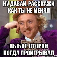 ну давай, расскажи как ты не менял выбор сторон когда проигрывал