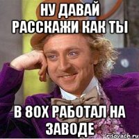 ну давай расскажи как ты в 80х работал на заводе