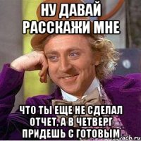 ну давай расскажи мне что ты еще не сделал отчет, а в четверг придешь с готовым