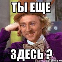 ты еще здесь ?