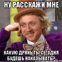 ну расскажи мне какую дрянь ты сегодня будешь наказывать?