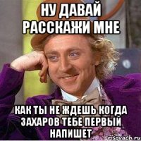 ну давай расскажи мне как ты не ждешь когда захаров тебе первый напишет