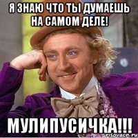 я знаю что ты думаешь на самом деле! мулипусичка!!!