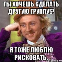 ты хочешь сделать другую группу!? я тоже люблю рисковать.