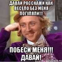 давай расскажи как весело без меня погуляли!!! побеси меня!!! давай!
