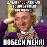 давай расскажи как весело без меня погуляли!!! побеси меня!