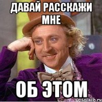 давай расскажи мне об этом