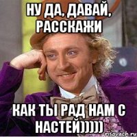 ну да, давай, расскажи как ты рад нам с настей)))))