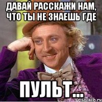 давай расскажи нам, что ты не знаешь где пульт...