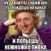 ну давай расскажи как ты пойдешь на канал и попьешь немножко пивка
