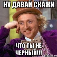 ну давай скажи что ты не черный!!!