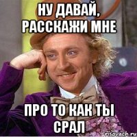 ну давай, расскажи мне про то как ты срал