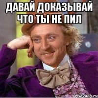 давай доказывай что ты не пил 
